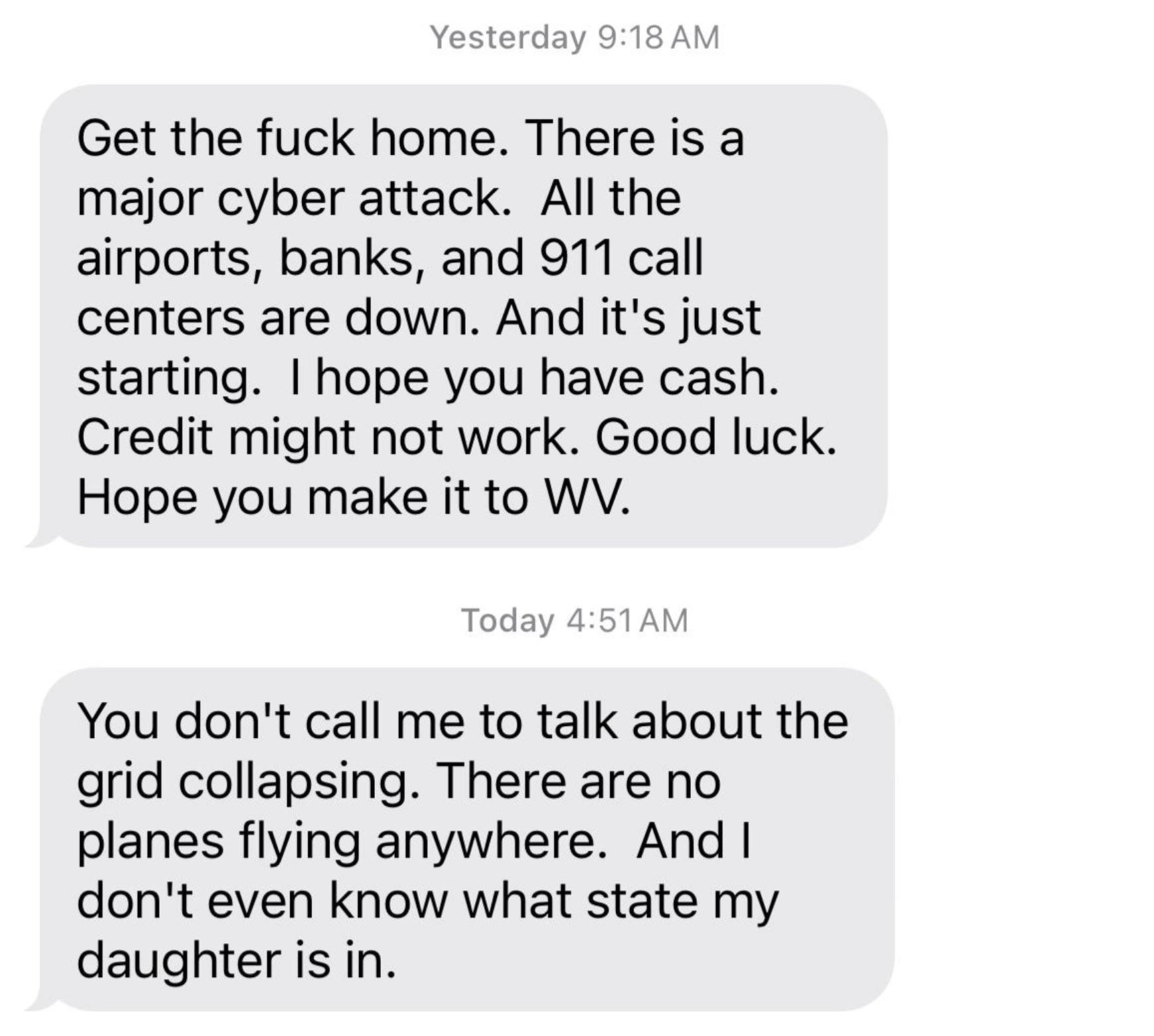 colorfulness - Yesterday Get the fuck home. There is a major cyber attack. All the airports, banks, and 911 call centers are down. And it's just starting. I hope you have cash. Credit might not work. Good luck. Hope you make it to Wv. Today You don't call