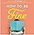 How to Be Fine: What We Learned from Living by the Rules of 50 Self-Help Books