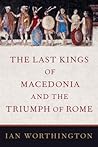 The Last Kings of Macedonia and the Triumph of Rome by Ian Worthington