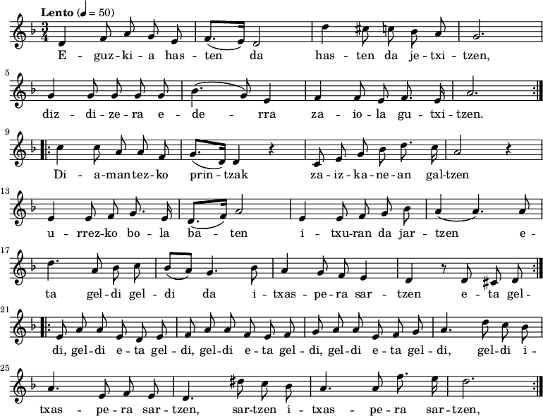 
	
\new Staff \with {
	
  midiInstrument = "piano"
	
}
	
	
\relative c' {\time 3/4 \key f \major \tempo "Lento" 4 = 50
	
   \repeat volta 2 {
	
      d4 \autoBeamOff f8  a8  g8  e8 | \autoBeamOn (f8. e16) d2 |
	
      d'4 \autoBeamOff cis8 c bes a | g2. | \break
	
      g4 \autoBeamOff g8  g g g |  (bes4. g8) e4 |
	
      f4 \autoBeamOff f8 e8 f8. e16 | a2. 
	
      } \break
	
   \repeat volta 2 {
	
      c4 \autoBeamOff c8  a8  a8  f8 | \autoBeamOn (g8. d16) d4 r4|
	
      \autoBeamOff c8  e8 g8 bes8 d8. c16 | a2 r4 | \break
	
      e4 \autoBeamOff e8  f8 g8. e16 | \autoBeamOn (d8. f16) a2 | 
	
      e4 \autoBeamOff e8  f g bes | (a4 a4.) a8 |  \break
	
      d4. \autoBeamOff a8  bes8 c8 | \autoBeamOn (bes8 a8) g4. bes8 | 
	
      a4 \autoBeamOff g8  f8 e4 |  d4 r8 d8 cis8 d8
	
      }  \break
	
   \repeat volta 2 {
	
      e8 a8 a8 e8 d8 e8 | f8 a8 a8 f8 e8 f8|
	
      g8 a8 a8 e8 f8 g8 | a4. d8 c8 bes8 |
	
      a4. e8 f8 e8 | d4. dis'8 c8 bes8 | a4. a8 f'8. e16| d2.
	
      } 
	
}
	
\addlyrics {
	
  \lyricmode {
	
E -- guz -- ki -- a has -- ten da
	
has -- ten da je -- txi -- tzen,
	
diz -- di -- ze -- ra e -- de -- rra
	
za -- io -- la gu -- txi -- tzen.
	
	
Di -- a -- man -- tez -- ko prin -- tzak
	
za -- iz -- ka -- ne -- an gal -- tzen
	
u -- rrez -- ko bo -- la ba -- ten
	
i -- txu -- ran da jar -- tzen
	
e -- ta gel -- di gel -- di da
	
i -- txas -- pe -- ra sar -- tzen
	
e -- ta gel -- di, gel -- di
	
e -- ta gel -- di, gel -- di
	
e -- ta gel -- di, gel -- di
	
e -- ta gel -- di, gel -- di
	
i -- txas -- pe -- ra sar -- tzen, sar -- tzen
	
i -- txas -- pe -- ra sar -- tzen, sar -- tzen
	
	
  }
	
}
	
	
\midi {
	
  \context {
	
    \Score
	
    tempoWholesPerMinute = #(ly:make-moment 90 3)
	
  }
	
}
	
