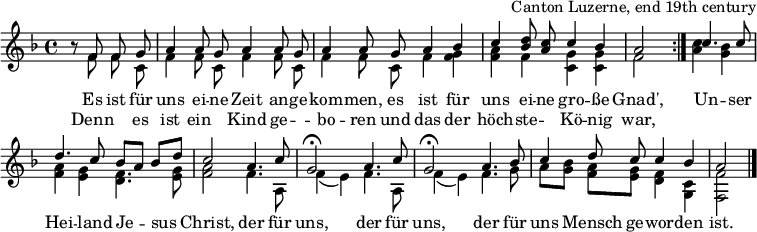 
\header { tagline = ##f arranger = "Canton Luzerne, end 19th century" }
\layout { indent = 0 \context { \Score \remove "Bar_number_engraver" } }
global = { \key f \major \time 4/4 \partial 2 }

sopranoVoice = \relative c' { \global \set Staff.midiInstrument = "accordion" \autoBeamOff \voiceOne
  \repeat volta 2 { r8 f f g | a4 a8 g a4 a8 g | a4 a8
    g a4 bes | c <d bes>8 <c a> c4 bes | a2 }
  c4. c8 | d4. c8 bes [a] bes [d] | c2
  a4. c8 | g2\fermata a4. c8 | g2\fermata
  a4. bes8 | c4 d8 c c4 bes | a2 \bar "|."
}
accomp = \relative c' { \global \autoBeamOff \voiceTwo
  \repeat volta 2 { r8 f f c | f4 f8 c f4 f8 c | f4 f8
    c f4 <f g> | <f a> f <c g'> <c g'> | f2 }
  <a c>4 <g bes> | <f a> <e g> <d f>4. <e g>8 | <f a>2
  f4. a,8 | f'4 (e) f4. a,8 | f'4 (e)
  f4. g8 | a8 [<g bes>] <f a> [<e g>] <d f>4 <c g> | <f f,>2 \bar "|."
}

verse = \lyricmode {
  Es ist für uns ei -- ne Zeit an -- ge -- kom -- men,
  es ist für uns ei -- ne gro -- ße Gnad',
  Un -- ser Hei -- land Je -- sus Christ,
  der für uns, der für uns,
  der für uns Mensch ge -- wor -- den ist.
}
verseR = \lyricmode {
  Denn "" es ist ein "" Kind ge -- "" -- bo -- ren
  und das der höch -- ste -- "" Kö -- nig war,
}
\score {
  \new Staff \with { midiInstrument = "choir aahs" \consists "Merge_rests_engraver" } <<
    { \sopranoVoice }
    \addlyrics { \verse }
    \addlyrics { \verseR }
    { \accomp } >>
  \layout { }
}
\score { \unfoldRepeats { << \sopranoVoice \\ \accomp >> }
  \midi { \tempo 4=100 }
}
